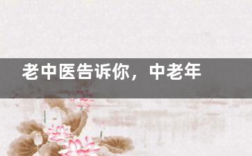 老中医告诉你，中老年补肾是要分年龄段的！ ,一位老中医归纳的秘方
